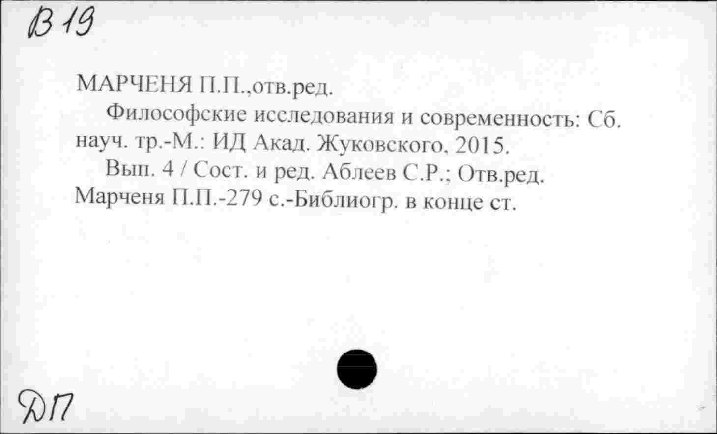 ﻿0-16
МАРЧЕНЯ Г1.Г1. ,отв.ред.
Философские исследования и современность: Сб. науч. тр.-М.: ИД Акад. Жуковского. 2015.
Вып. 4 / Сост. и ред. Аблеев С.Р.; Отв.ред.
Марченя П.П.-279 с.-Библиогр. в конце ст.
%/7